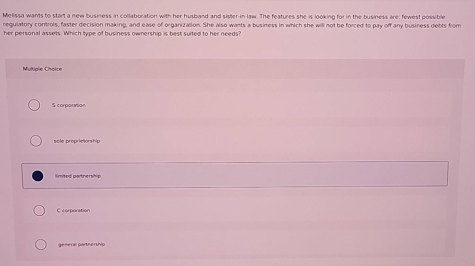 Melissa wants to start a new business in collaboration with her husband and sister-in-law. The features she is looking for in the business are: fewest possible
regulatory controls, faster decision making, and ease of organization. She also wants a business in which she will not be forced to pay off any business debts from
her personal assets. Which type of business ownership is best suited to her needs?
Multiple Choice
S corporation
sole proprietorship
limited partnership
C corporation
general partnership