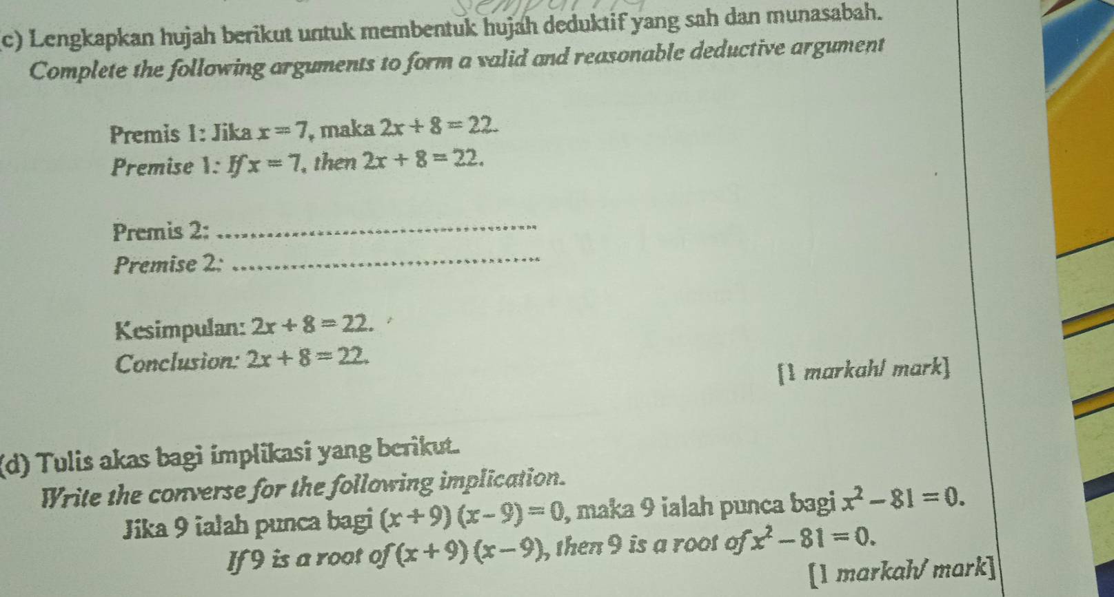 Lengkapkan hujah berikut untuk membentuk hujah deduktif yang sah dan munasabah. 
Complete the following arguments to form a valid and reasonable deductive argument 
Premis 1: Jika x=7 , maka 2x+8=22. 
Premise 1: Ifx=7 , then 2x+8=22. 
Premis 2: 
_ 
Premise 2: 
_ 
Kesimpulan: 2x+8=22. 
Conclusion: 2x+8=22. 
[1 markah/ mark] 
(d) Tulis akas bagi implikasi yang berikut. 
Write the converse for the following implication. 
Jika 9 ialah punca bagi (x+9)(x-9)=0 , maka 9 ialah punca bagi x^2-81=0. 
If 9 is a root of (x+9)(x-9) , then 9 is a root of x^2-81=0. 
[1 markah/ mark]