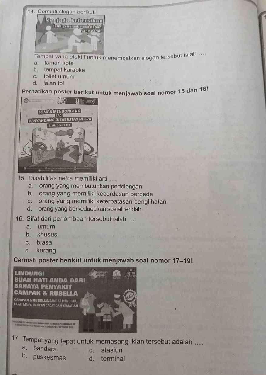 Cermati slogan berikut!
Tempat yang efektif untuk menempatkan slogan tersebut ialah ....
a. taman kota
b. tempat karaoke
c. toilet umum
d. jalan tol
Perhatikan poster berikut untuk menjawab soal nomor 15 dan 16!
15. Disabilitas netra memiliki arti ...
a. orang yang membutuhkan pertolongan
b. orang yang memiliki kecerdasan berbeda
c. orang yang memiliki keterbatasan penglihatan
d. orang yang berkedudukan sosial rendah
16. Sifat dari perlombaan tersebut ialah ….
a. umum
b. khusus
c. biasa
d. kurang
Cermati poster berikut untuk menjawab soal nomor 17-19!
17. Tempat yang tepat untuk memasang iklan tersebut adalah ....
a. bandara
c. stasiun
b. puskesmas d. terminal