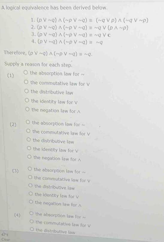 A logical equivalence has been derived below. 
1. (pvee sim q)wedge (sim pvee sim q)equiv (sim qvee p)wedge (sim qvee sim p)
2. (pvee sim q)wedge (sim pvee sim q)equiv sim qvee (pwedge sim p)
3. (pvee sim q)wedge (sim pvee sim q)equiv sim qvee c
4. (pvee sim q)wedge (sim pvee sim q)equiv sim q
Therefore, (pvee sim q)wedge (sim pvee sim q)equiv sim q. 
Supply a reason for each step. 
(1) the absorption law for ~ 
the commutative law for V
the distributive law 
the identity law for V
the negation law for ∧ 
(2) the absorption law for ~ 
the commutative law for V
the distributive law 
the identity law for V
the negation law for 
(3) the absorption law for 
the commutative law for V
the distributive law 
the identity law for V
the negation law for ∧ 
(4) the absorption law for ~ 
the commutative law for V
the distributive law
47°F
Clear