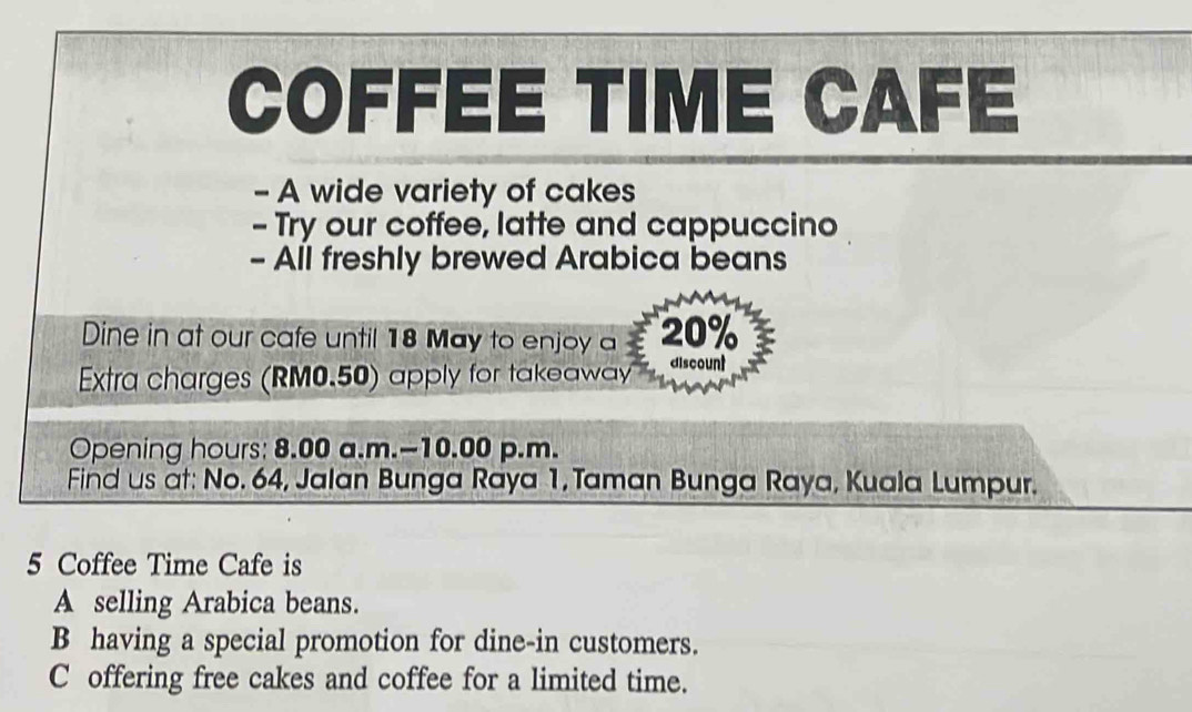 COFFEE TIME CAFE
- A wide variety of cakes
- Try our coffee, latte and cappuccino
- All freshly brewed Arabica beans
Dine in at our cafe until 18 May to enjoy a 20%
Extra charges (RM0.50) apply for takeaway discount
Opening hours: 8.00 a.m.-10.00 p.m.
Find us at: No. 64, Jalan Bunga Raya 1, Taman Bunga Raya, Kuala Lumpur.
5 Coffee Time Cafe is
A selling Arabica beans.
B having a special promotion for dine-in customers.
C offering free cakes and coffee for a limited time.