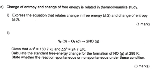 Change of entropy and change of free energy is related in thermodynamics study. 
i) Express the equation that relates change in free energy (ΔG) and change of entropy 
(△S). 
(1 mark) 
ii)
N_2(g)+O_2(g)to 2NO(g)
Given that △ H°=180.7kJ and △ S°=24.7J/K. 
Calculate the standard free-energy change for the formation of NO (g) at 298 K : 
State whether the reaction spontaneous or nonspontaneous under these condition. 
(3 marks)