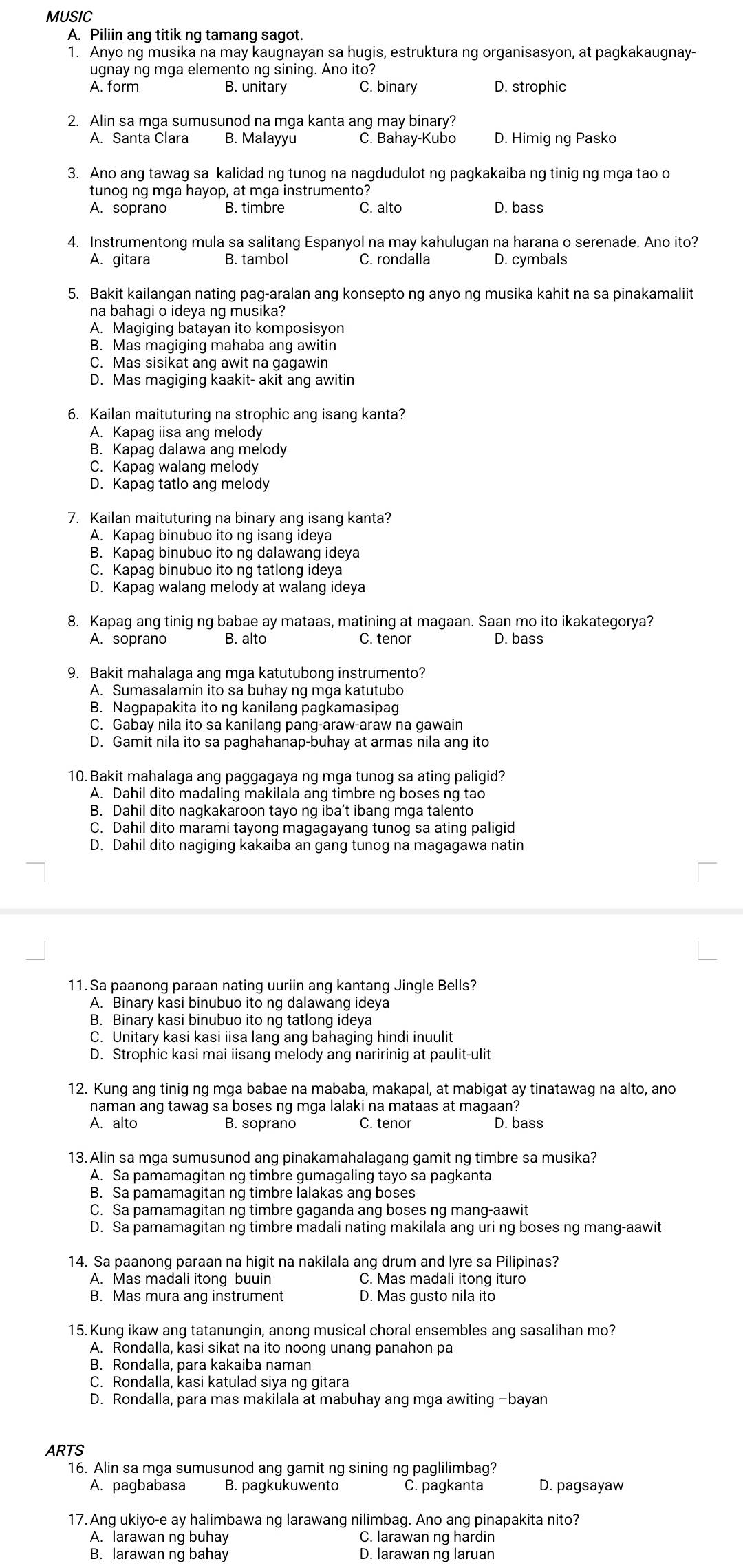 MUSIC
A. Piliin ang titik ng tamang sagot.
1. Anyo ng musika na may kaugnayan sa hugis, estruktura ng organisasyon, at pagkakaugnay-
ugnay ng mga elemento ng sining. Ano ito?
A. form B. unitary C. binary D. strophic
2. Alin sa mga sumusunod na mga kanta ang may binary?
A. Santa Clara B. Malayyu C. Bahay-Kubo D. Himig ng Pasko
3. Ano ang tawag sa kalidad ng tunog na nagdudulot ng pagkakaiba ng tinig ng mga tao o
tunog ng mga hayop, at mga instrumento?
A. soprano C. alto D. bass
4. Instrumentong mula sa salitang Espanyol na may kahulugan na harana o serenade. Ano ito?
A. gitara B. tambol C. rondalla D. cymbals
5. Bakit kailangan nating pag-aralan ang konsepto ng anyo ng musika kahit na sa pinakamaliit
na bahagi o ideya ng musika?
A. Magiging batayan ito komposisyon
B. Mas magiqing mahaba anq awitin
C. Mas sisikat ang awit na gagawin
D. Mas magiging kaakit- akit ang awitin
6. Kailan maituturing na strophic ang isang kanta?
A. Kapag iisa ang melody
B. Kapag dalawa ang melody
C. Kapag walang melody
D. Kapag tatlo ang melody
7. Kailan maituturing na binary ang isang kanta?
A. Kapag binubuo ito ng isang ideya
B. Kapag binubuo ito ng dalawang ideya
C. Kapag binubuo ito ng tatlong ideya
D. Kapag walang melody at walang ideya
8. Kapag ang tinig ng babae ay mataas, matining at magaan. Saan mo ito ikakategorya?
A. soprano B. alto C. tenor D. bass
9. Bakit mahalaga ang mga katutubong instrumento?
A. Sumasalamin ito sa buhay ng mga katutubo
B. Nagpapakita ito ng kanilang pagkamasipag
C. Gabay nila ito sa kanilang pang-araw-araw na gawain
D. Gamit nila ito sa paghahanap-buhay at armas nila ang ito
10. Bakit mahalaga ang paggagaya ng mga tunog sa ating paligid?
A. Dahil dito madaling makilala ang timbre ng boses ng tao
B. Dahil dito nagkakaroon tayo ng iba’t ibang mga talento
C. Dahil dito marami tayong magagayang tunog sa ating paligid
D. Dahil dito nagiging kakaiba an gang tunog na magagawa natin
11. Sa paanong paraan nating uuriin ang kantang Jingle Bells?
A. Binary kasi binubuo ito ng dalawang ideya
B. Binary kasi binubuo ito ng tatlong ideya
C. Unitary kasi kasi iisa lang ang bahaging hindi inuulit
D. Strophic kasi mai iisang melody ang naririnig at paulit-ulit
12. Kung ang tinig ng mga babae na mababa, makapal, at mabigat ay tinatawag na alto, ano
naman ang tawag sa boses ng mga lalaki na mataas at magaan?
A. alto B. soprano C. tenor D. bass
13. Alin sa mga sumusunod ang pinakamahalagang gamit ng timbre sa musika?
A. Sa pamamagitan ng timbre gumagaling tayo sa pagkanta
B. Sa pamamagitan ng timbre lalakas ang boses
C. Sa pamamagitan ng timbre gaganda ang boses ng mang-aawit
D. Sa pamamagitan ng timbre madali nating makilala ang uri ng boses ng mang-aawit
14. Sa paanong paraan na higit na nakilala ang drum and lyre sa Pilipinas?
A. Mas madali itong buuin C. Mas madali itong ituro
B. Mas mura ang instrument D. Mas gusto nila ito
15. Kung ikaw ang tatanungin, anong musical choral ensembles ang sasalihan mo?
A. Rondalla, kasi sikat na ito noong unang panahon pa
B. Rondalla, para kakaiba naman
C. Rondalla, kasi katulad siya ng gitara
D. Rondalla, para mas makilala at mabuhay ang mga awiting -bayan
ARTS
16. Alin sa mga sumusunod ang gamit ng sining ng paglilimbag?
A. pagbabasa B. pagkukuwento C. pagkanta D. pagsayaw
17. Ang ukiyo-e ay halimbawa ng larawang nilimbag. Ano ang pinapakita nito?
A. larawan ng buhay C. larawan ng hardin
B. larawan ng bahay D. larawan ng laruan