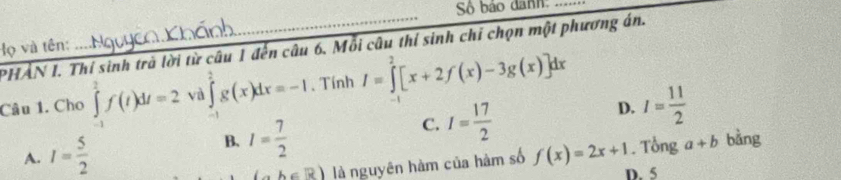 Số bảo danh:
lọ và tên: PHẢN I. Thí sinh trà lời từ câu 1 đến câu 6. Mỗi câu thí sinh chỉ chọn một phương án.
. .
Câu 1. Cho ∈tlimits _-^2f(t)dt=2 và ∈tlimits _0^(2g(x)dx=-1 、 Tính I=∈tlimits _0^2[x+2f(x)-3g(x)]dx
D. I=frac 11)2
B. I= 7/2 
C. I= 17/2 
A. I= 5/2  bằng
A∈ R) là nguyên hàm của hàm số f(x)=2x+1. Tổng a+b
D. 5