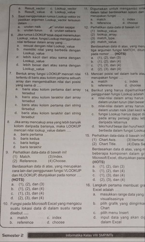 a. Result_vector c. Lookup_vector 11. Digunakan untuk mengambil nila
b. Result value d. Lookup_value dalam tabel berdasarkan kolom dan 
5. Saat menggunakan rumus Lookup vektor ini merupakan fungsi ....
pastikan argumen Lookup_vector tersusun a. match c. index
dalam .... b reference d. choose
a. urutan naik  urutan sejajar 12. Perhatikan data-data di bawah ini!
b. urutan turun d. urutan sebaris (1) lookup_value
6. Jika rumus LOOKUP tidak dapat menemukan (2) lookup_array
Lookup_value, fungsi Lookup menggunakan (3) match_type.
nilai terbesar dalam array yang .... (4) match_value
a. sesuai dengan nilai Lookup_value Berdasarkan data di atas, yang men
b. memiliki nilai yang berbeda dengan tiga argumen fungsi MATCH, ditun
Lookup_value pada nomor .... (HOTS)
c. lebih kecil dari atau sama dengan a. (1), (2), dan (3)
Lookup_value b. (1), (2), dan (4)
d. lebih besar dari atau sama dengan c. (1), (3), dan (4)
Lookup_value d. (2), (3), dan (4)
7. Bentuk array fungsi LOOKUP mencari nilai 13. Mencari posisi sel dalam baris atau
tertentu di baris atau kolom pertama sebuah merupakan fungsi ....
array dan mengembalikan nilai dari posisi a. match c. index
yang sama di .... b. reference d. choose
a. baris atau kolom pertama dari array 14. Berikut yang harus diperhatikan
tersebut penggunaan fungsi Lookup adalah
b. baris atau kolom terakhir dari array a. nilai-nilai dalam array harus
tersebut dalam urutan turun (dari besar
c. baris atau kolom pertama dari string b. nilai-nilai dalam array harus
tersebut dalam urutan naik (dari kecil k
d. baris atau kolom terakhir dari string c. fungsi Lookup hanya dapat di
tersebut pada array persegi atau leb
8. Jika array mencakup area yang lebih banyak daríipada lebarnya
kolom daripada barisnya, maka LOOKUP d. teks huruf besar dan huruf kecil
mencari nilai lookup_value dalam .... berbeda dalam fungsi Looku
a. baris pertama 15. Perhatikan data-data di bawah ini
b. baris kedua (1) Chart Axis. (3) Vertical
c. baris ketiga (2) Chart Title. (4)Data Se
d. baris terakhir Berdasarkan data di atas, yang m
9. Perhatikan data-data di bawah ini! beberapa komponen dalam gr
(1) Match. (3)Index. Microsoft Excel, ditunjukkan pada
(2) Reference. (4) Choose. (HOTS)
Berdasarkan data di atas, yang merupakan a. (1), (2), dan (3)
cara lain dari penggunaan fungsi VLOOKUP b. (1), (2), dan (4)
dan HLOOKUP, ditunjukkan pada nomor . . . . c. (1), (3), dan (4)
(HOTS) d. (2), (3), dan (4)
a. (1), (2), dan (3) 16. Langkah pertama membuat gra
b. (1), (2), dan (4) Excel adalah
c. (1), (3), dan (4) a. masukkan range data yang
d. (2), (3), dan (4) visualisasinya
10. Fungsi pada Microsoft Excel yang mengacu b. pilih grafik yang diinginka
suatu lokasi data di dalam suatu range Chart
disebut .... c.  pilih menu Insert
a. match c. index d. input data yang akan di
b. reference d. choose dalam Excel
Semester 2 Informatika Kelas VIII SMP/MTs