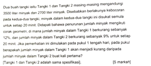 Dua buah tangki iaitu Tangki 1 dan Tangki 2 masing-masing mengandungi
3500 liter minyak dan 2700 liter minyak. Disebabkan berlakunya kebocoran 
pada kedua-dua tangki, minyak dalam kedua-dua tangki ini disukat semula 
untuk setiap 20 minit. Didapati bahawa penurunan jumlah minyak mengikuti 
corak geometri, di mana jumlah minyak dalam Tangki 1 berkurang sebanyak
12%, dan jumlah minyak dalam Tangki 2 berkurang sebanyak 9% untuk setiap
20 minit. Jika pemerhatian ini dimulakan pada pukul 1 tengah hari, pada pukul 
berapakah jumlah minyak dalam Tangki 1 akan menjadi kurang daripada 
jumlah minyak dalam Tangki 2 buat kali pertama? 
[Tangki 1 dan Tangki 2 adalah sama spesifikasi]. [5 markah]