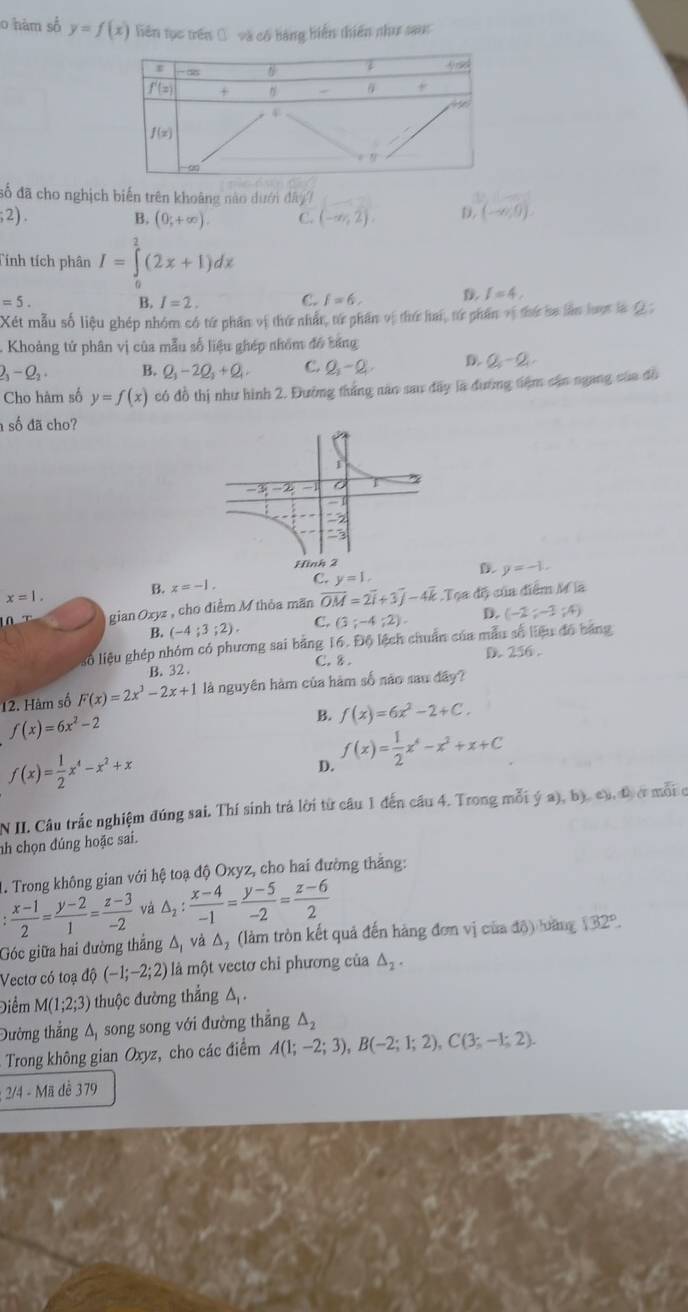 hám số y=f(x) liên tục trên Ô và có bàng biến thiên như sau
đố đã cho nghịch biến trên khoàng nào dưới 1hy7
;2). B, (0,+∈fty ). C. (-∈fty ,2). D. (-∈fty ,0).
Tính tích phân I=∈tlimits _0^(2(2x+1)dx
=5.
B. I=2. C. f=6,
I=4,
Xét mẫu số liệu ghép nhóm có tử phần vị thứ nhân, từ phần vị thứ hai, từ phần vị thứ ba lần lượt là Q 
- Khoảng tử phân vị của mẫu số liệu ghép nhóm đó báng
23)-Q_2. B. Q_1-2Q_2+Q_1 C. Q,-Q, D. Q_5-Q_1
Cho hàm số y=f(x) có đồ thị như hình 2. Đường thắng năo sau đãy là đường tiệm cận ngang của đô
số đã cho?
x=1.
B. x=-1. C. y=1. y=-1.
giar Oxyz , cho điểm M thỏa mãn overline OM=2overline i+3overline j-4overline k Tọa độ của điểm M a
B. (-4;3;2). C. (3;-4;2). D. (-2;-3;4)
số liệu ghép nhóm có phương sai bằng 16.06 lệch chuẩn của mẫu số liệu đó bảng
C.8
B. 32 . D. 256 .
12. Hàm số F(x)=2x^3-2x+1 là nguyên hàm của hàm số não sau đây?
f(x)=6x^2-2
B. f(x)=6x^2-2+C.
f(x)= 1/2 x^4-x^2+x
D. f(x)= 1/2 x^4-x^2+x+C
N II. Câu trắc nghiệm đúng sai. Thí sinh trả lời từ câu 1 đến câu 4. Trong mỗi ý a), b), cạ, đ c mỗi c
nh chọn đúng hoặc sai.
1. Trong không gian với hệ toạ độ Oxyz, cho hai đường thắng:
: (x-1)/2 = (y-2)/1 = (z-3)/-2  và △ _2: (x-4)/-1 = (y-5)/-2 = (z-6)/2 
Góc giữa hai đường thắng △ _1 và △ _2 (làm tròn kết quả đến hàng đơn vị của độ) lưàng 132°.
Vectơ có toạ dhat Q(-1;-2;2) là một vectơ chỉ phương của △ _2.
Điểm M(1;2;3) thuộc đường thẳng A.
Đường thẳng A, song song với đường thẳng △ _2
Trong không gian Oxyz, cho các điểm A(1;-2;3),B(-2;1;2),C(3;-1;2).; 2/4 - Mã đề 379