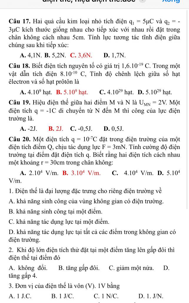 Hai quả cầu kim loại nhỏ tích điện q_1=5mu C và q_2=-
3μC kích thước giống nhau cho tiếp xúc với nhau rồi đặt trong
chân không cách nhau 5cm. Tính lực tương tác tĩnh điện giữa
chúng sau khi tiếp xúc:
A. 4,1N. B. 5,2N. C. 3,6N. D. 1,7N.
Câu 18. Biết điện tích nguyên tố có giá trị 1,6.10^(-19)C. Trong một
vật dẫn tích điện 8.10^(-10)C , Tính độ chênh lệch giữa số hạt
êlectron và số hạt prôtôn là
A. 4.10^9 h_c at. B. 5.10^9hat C. 4.10^(29)hat. D. 5.10^(29) hạt.
Câu 19. Hiệu điện thế giữa hai điểm M và N là U_MN=2V 7. Một
điện tích q=-1C di chuyển từ N đến M thì công của lực điện
trường là.
A. -2J. B. 2J. C. -0,5J. D. 0,5J.
Câu 20. Một điện tích q=10^(-7)C đặt trong điện trường của một
điện tích điểm Q, chịu tác dụng lực F=3mN. Tính cường độ điện
trường tại điểm đặt điện tích q. Biết rằng hai điện tích cách nhau
một khoảng r=30cm trong chân không:
A. 2.10^4V/m. 、 B. 3.10^4V/m. C. 4.10^4V/m. D. 5.10^4
V/m.
1. Điện thế là đại lượng đặc trưng cho riêng điện trường về
A. khả năng sinh công của vùng không gian có điện trường.
B. khả năng sinh công tại một điểm.
C. khả năng tác dụng lực tại một điểm.
D. khả năng tác dụng lực tại tất cả các điểm trong không gian có
điện trường.
2. Khi độ lớn điện tích thử đặt tại một điểm tăng lên gấp đôi thì
điện thế tại điểm đó
A. không đổi. B. tăng gấp đôi. C. giảm một nửa. D.
tăng gấp 4.
3. Đơn vị của điện thế là vôn  (V). 1V bằng
A. 1 J.C. B. 1 J/C. C. 1 N/C. D. 1. J/N.