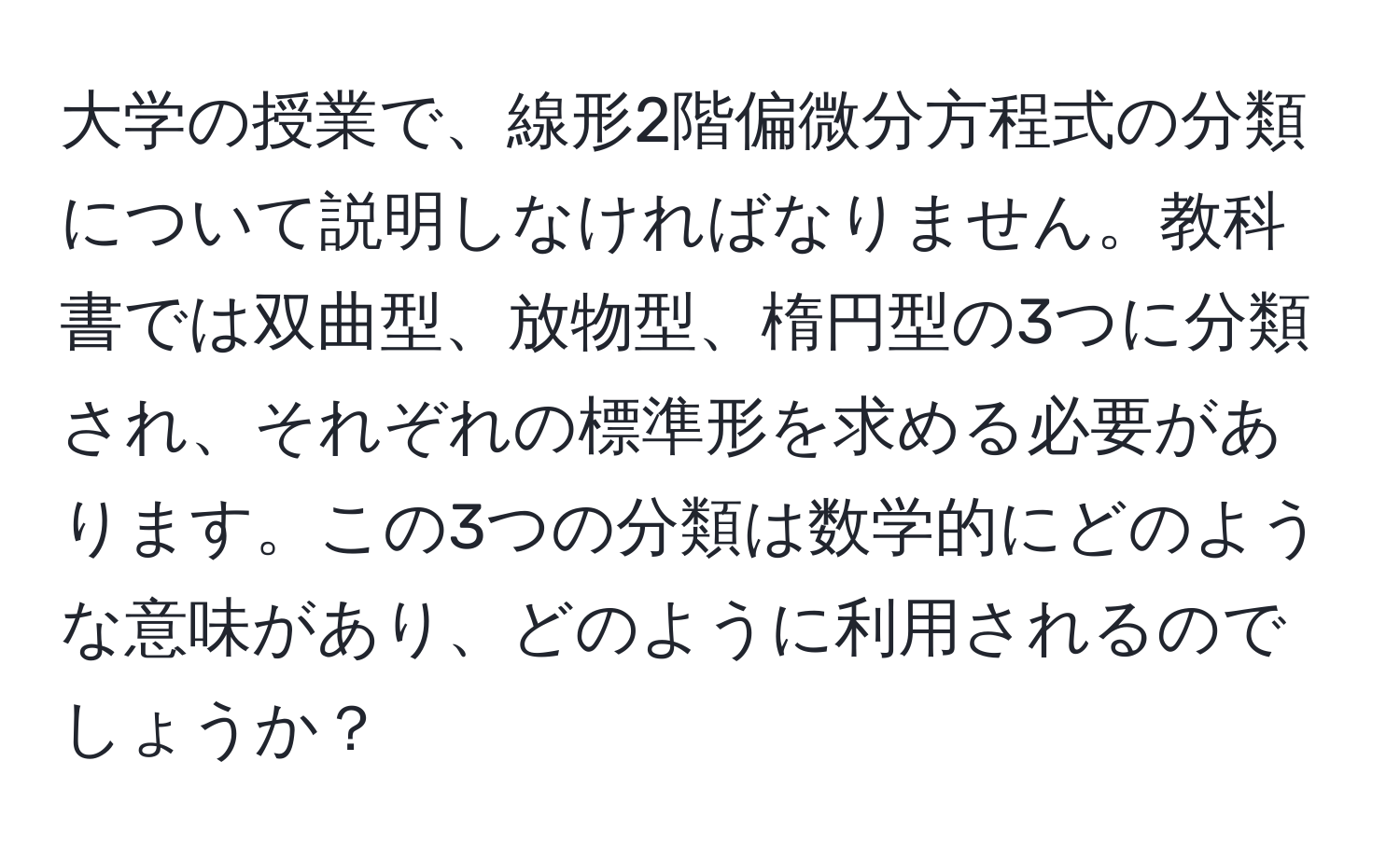 大学の授業で、線形2階偏微分方程式の分類について説明しなければなりません。教科書では双曲型、放物型、楕円型の3つに分類され、それぞれの標準形を求める必要があります。この3つの分類は数学的にどのような意味があり、どのように利用されるのでしょうか？