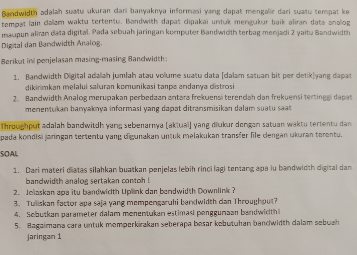 Bandwidth adalah suatu ukuran dari banyaknya informasi yang dapat mengalir dari suatu tempat ke 
tempat lain dalam waktu tertentu. Bandwith dapat dipakai untuk mengukur baik aliran data analog 
maupun aliran data digital. Pada sebuah jaringan komputer Bandwidth terbag menjadi 2 yaitu Bandwidth 
Digital dan Bandwidth Analog. 
Berikut ini penjelasan masing-masing Bandwidth: 
1. Bandwidth Digital adalah jumlah atau volume suatu data [dalam satuan bit per detik]yang dapat 
dikirimkan melalui saluran komunikasi tanpa andanya distrosi 
2. Bandwidth Analog merupakan perbedaan antara frekuensi terendah dan frekuensi tertinggi dapat 
menentukan banyaknya informasi yang dapat ditransmisikan dalam suatu saat 
Throughput adalah bandwitdh yang sebenarnya [aktual) yang diukur dengan satuan waktu tertentu dan 
pada kondisi jaringan tertentu yang digunakan untuk melakukan transfer file dengan ukuran terentu. 
SOAL 
1. Dari materi diatas silahkan buatkan penjelas lebih rinci lagi tentang apa iu bandwidth digital dan 
bandwidth analog sertakan contoh ! 
2. Jelaskan apa itu bandwidth Uplink dan bandwidth Downlink ? 
3. Tuliskan factor apa saja yang mempengaruhi bandwidth dan Throughput? 
4. Sebutkan parameter dalam menentukan estimasi penggunaan bandwidth! 
5. Bagaimana cara untuk memperkirakan seberapa besar kebutuhan bandwidth dalam sebuah 
jaringan 1