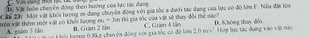 L2 Với cùng mội lực tác đạ
D. Vật luôn chuyên động theo hướng của lực tác dụng
Ciu 23: Một vật khối lượng m đang chuyển động với gia tốc a dưới tác dụng của lực có độ lớn F. Nếu đặt lên
trên vật thêm một vật có khổi lượng m_1=3m thì gia tốc của vật sẽ thay đổi thể nào?
B. Giám 2 lần C. Giám 4 tần
A. giám 3 lần. li lượng 0.8kg chuyện động với gia tốc có độ tớn 2.0m/s^2 D. Không thay đổi Hợp lực tác dụng vào vật này