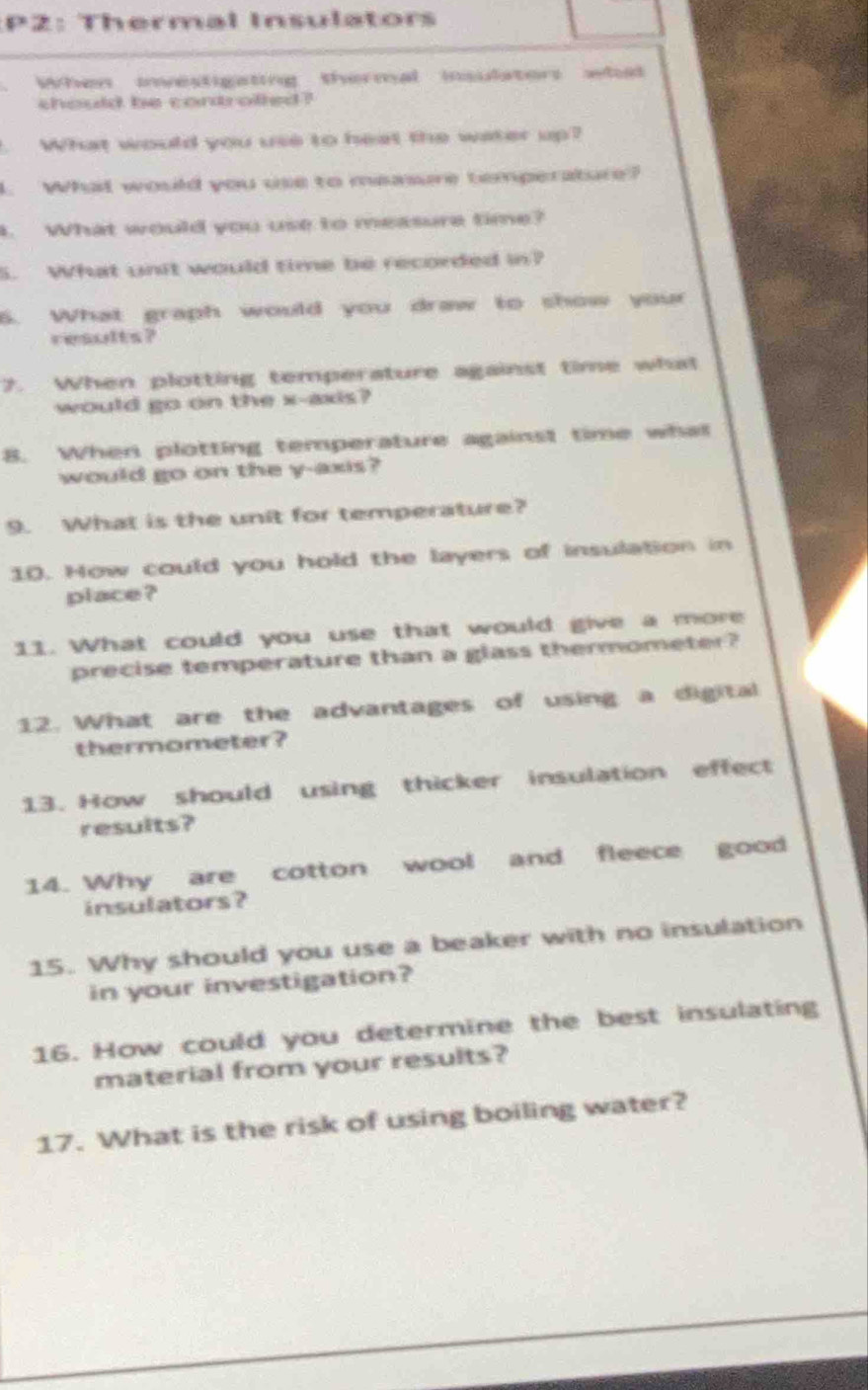 P2: Thermal Insulators 
When investigating thormal insulators wh 
should be condofled ? 
1. What would you use to heat the water up? 
l. What would you use to maasure temperature? 
t. What would you use to measure time? 
5. Wht unit would time be recorded in? 
6. What graph would you draw to show your 
results? 
7. When plotting temperature against time what 
would go on the x-axis? 
8. When plotting temperature against time what 
would go on the y-axis? 
9. What is the unit for temperature? 
10. How could you hold the layers of insulation in 
place ? 
11. What could you use that would give a more 
precise temperature than a glass thermometer? 
12. What are the advantages of using a digital 
thermometer? 
13. How should using thicker insulation effect 
results? 
14. Why are cotton wool and fleece good 
insulators? 
15. Why should you use a beaker with no insulation 
in your investigation? 
16. How could you determine the best insulating 
material from your results? 
17. What is the risk of using boiling water?