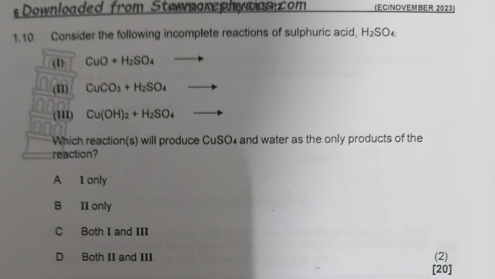 Downloaded from Stawmone h ascom (EC/NOVEMBER 2023)
1.10 Consider the following incomplete reactions of sulphuric acid, H_2SO_4
(1) CuO+H_2SO_4
(11) CuCO_3+H_2SO_4 to 
(111) Cu(OH)_2+H_2SO_4
Which reaction(s) will produce CuSO₄ and water as the only products of the
reaction?
A I only
B II only
C Both I and III
D Both II and III (2)
[20]