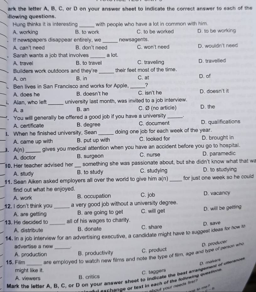 ark the letter A, B, C, or D on your answer sheet to indicate the correct answer to each of the
llowing questions.
Hung thinks it is interesting _with people who have a lot in common with him.
A. working B. to work C. to be worked D. to be working
If newspapers disappear entirely, we _newsagents.
A. can't need B. don't need C. won't need D. wouldn't need
Sarah wants a job that involves_ a lot.
A. travel B. to travel C. traveling D. travelled
Builders work outdoors and they're _their feet most of the time.
A. on B. in C. at
D. of
Ben lives in San Francisco and works for Apple, _?
A. does he B. doesn't he C. isn't he D. doesn't it
i. Alan, who left _university last month, was invited to a job interview.
A. a B. an C. Ø (no article) D. the
. You will generally be offered a good job if you have a university_ .
A. certificate B. degree C. document D. qualifications
. When he finished university, Sean _doing one job for each week of the year.
_
A. came up with B. put up with C. looked for D. brought in
_J. A(n) _gives you medical attention when you have an accident before you go to hospital.
A. doctor B. surgeon C. nurse D. paramedic
10. Her teacher advised her _something she was passionate about, but she didn't know what that wa
A. study B. to study C. studying D. to studying
11. Sean Aiken asked employers all over the world to give him a(n) _for just one week so he could 
find out what he enjoyed.
A. work B. occupation C. job D. vacancy
12. I don't think you _a very good job without a university degree.
A. are getting B. are going to get C. will get D. will be getting
13. He decided to _all of his wages to charity.
D. save
A. distribute B. donate C. share
14. In a job interview for an advertising executive, a candidate might have to suggest ideas for how to
advertise a new .
D. producer
A. production B. productivity C. product
15. Film_ are employed to watch new films and note the type of film, age and type of person who
D. makers
might like it.
C. taggers
Mark the letter A. B, C, or D on your answer sheet to indicate the best arrangement of utterance
A. viewers B. critics
s  e c h ange or text in each of the following question 
` bout your needs first 
te to me ?
c-θ