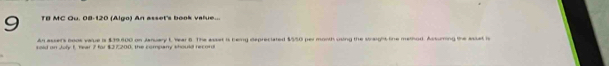 TB MC Ou. 08-120 (Algo) An asset's book value... 
An asser's boos value is $39,800 on January L, Year 6. The asset is bemg depreciated $550 per month using the straight tine melhod. Assuring the asset i 
sold on Joly 1, Year 7 for $27,200, the company should record