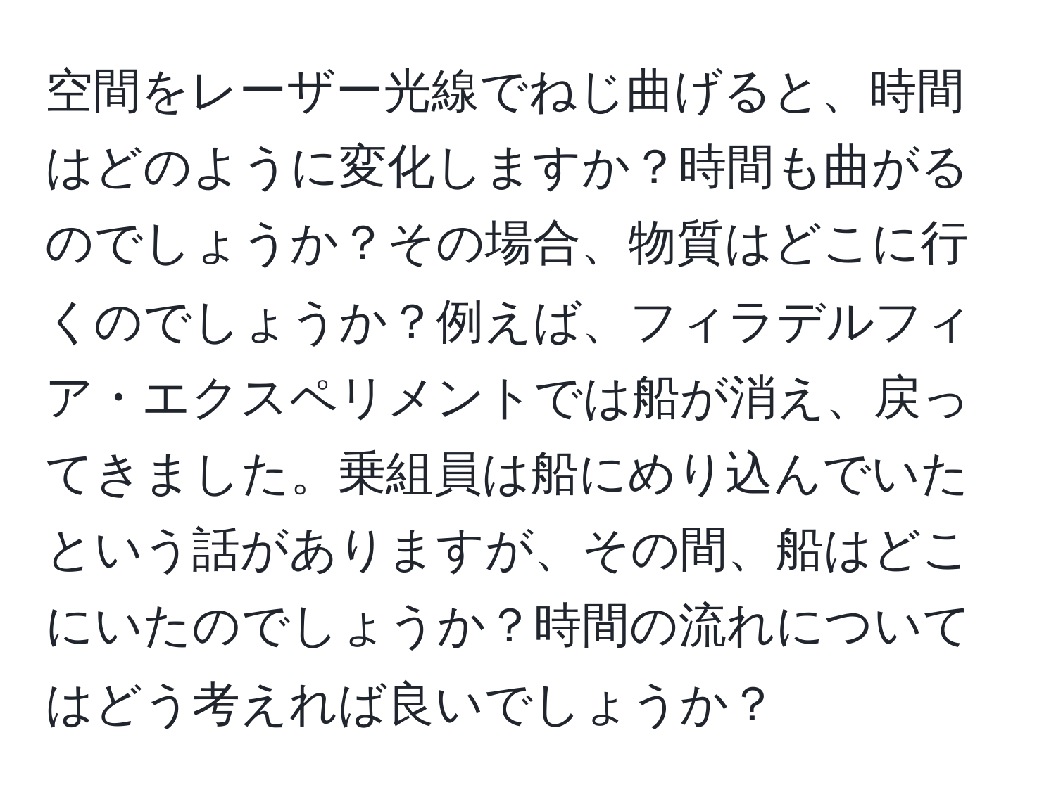 空間をレーザー光線でねじ曲げると、時間はどのように変化しますか？時間も曲がるのでしょうか？その場合、物質はどこに行くのでしょうか？例えば、フィラデルフィア・エクスペリメントでは船が消え、戻ってきました。乗組員は船にめり込んでいたという話がありますが、その間、船はどこにいたのでしょうか？時間の流れについてはどう考えれば良いでしょうか？