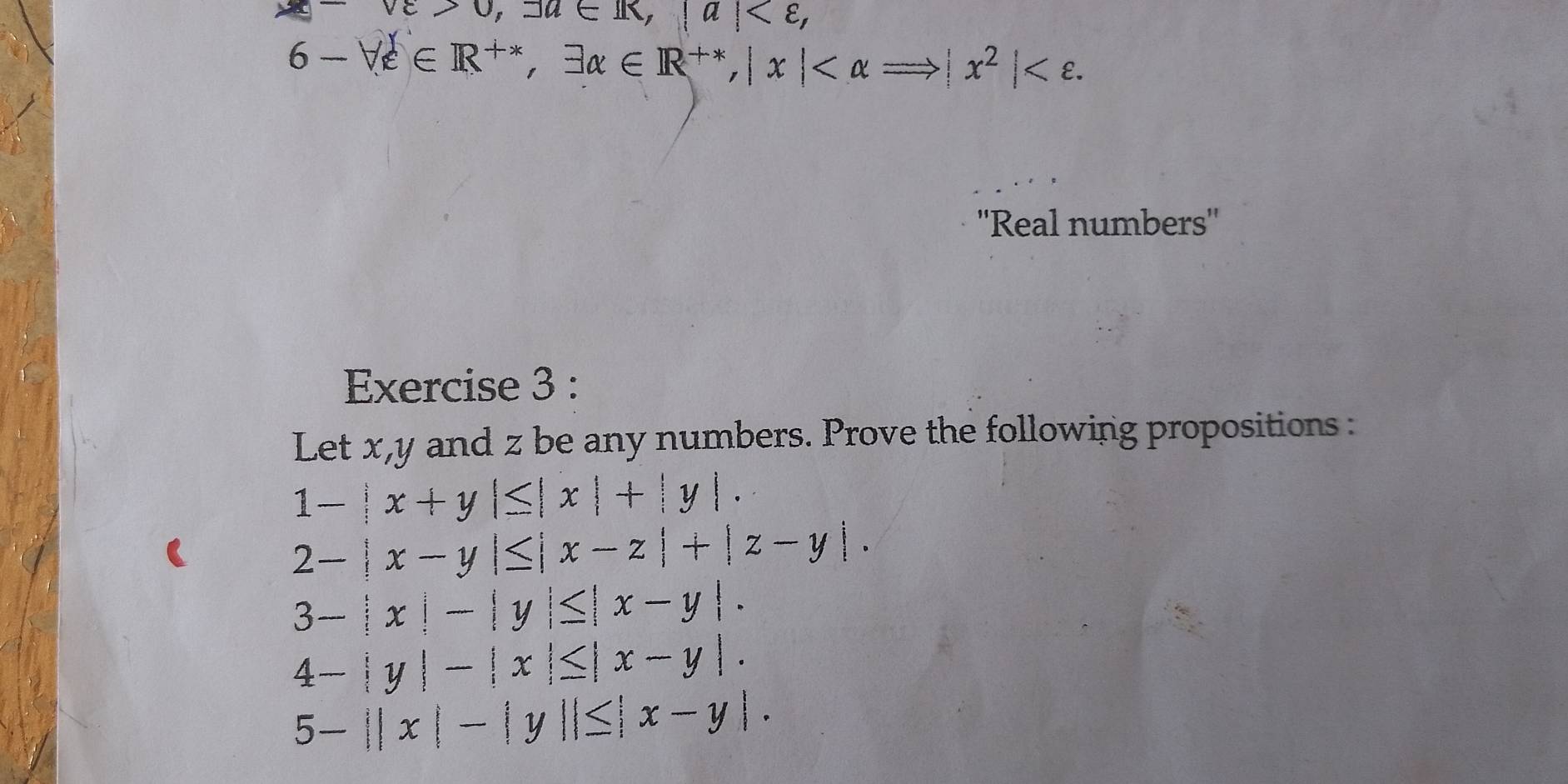 vvarepsilon >0, 3u∈ R, |a| ,
6-forall varepsilon ∈ R^(+*), exists alpha ∈ R^(+*), |x| . 
''Real numbers'' 
Exercise 3 : 
Let x, y and z be any numbers. Prove the following propositions :
1-|x+y|≤ |x|+|y|.
2-|x-y|≤ |x-z|+|z-y|.
3-|x|-|y|≤ |x-y|.
4-|y|-|x|≤ |x-y|.
5-||x|-|y||≤ |x-y|.