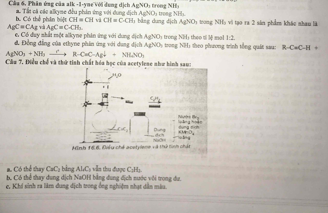 Phản ứng của alk -1-yne với dung dịch AgNO_3 trong NH_3
a. Tất cả các alkyne đều phản ứng với dung dịch AgNO_3 trong NH_3.
b. Có thể phân biệt CHequiv CH và CHequiv C-CH_3 bằng dung dịch AgNO_3 trong NH_3 vì tạo ra 2 sản phẩm khác nhau là
AgCequiv CAg và AgCequiv C-CH_3.
c. Có duy nhất một alkyne phản ứng với dung dịch AgNO_3 trong NH_3 theo ti lệ mol 1:2.
d. Đồng đẳng của ethyne phản ứng với dung dịch AgNO_3 trong NH_3 theo phương trình tổng quát sau: R-Cequiv C-H+
AgNO_3+NH_3xrightarrow t°R-Cequiv C-Agdownarrow +NH_4NO_3
Câu 7. Điều chế và thử tính chất hóa học của acetylene như hình sau:
a. Có thể thay CaC_2 bằng Al_4C_3 vẫn thu được C_2H_2.
b. Có thể thay dung dịch NaOH bằng dung dịch nước vôi trong dư.
c. Khí sinh ra làm dung dịch trong ống nghiệm nhạt dẫn màu.