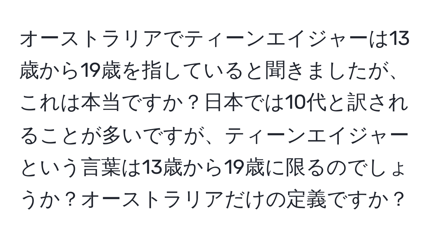 オーストラリアでティーンエイジャーは13歳から19歳を指していると聞きましたが、これは本当ですか？日本では10代と訳されることが多いですが、ティーンエイジャーという言葉は13歳から19歳に限るのでしょうか？オーストラリアだけの定義ですか？