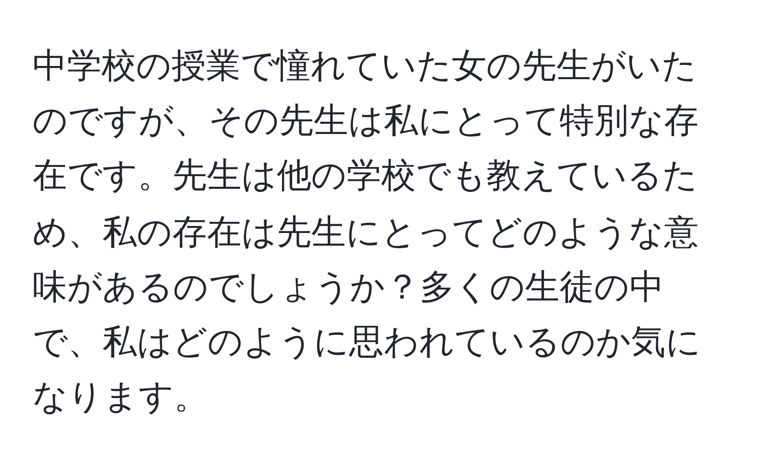 中学校の授業で憧れていた女の先生がいたのですが、その先生は私にとって特別な存在です。先生は他の学校でも教えているため、私の存在は先生にとってどのような意味があるのでしょうか？多くの生徒の中で、私はどのように思われているのか気になります。