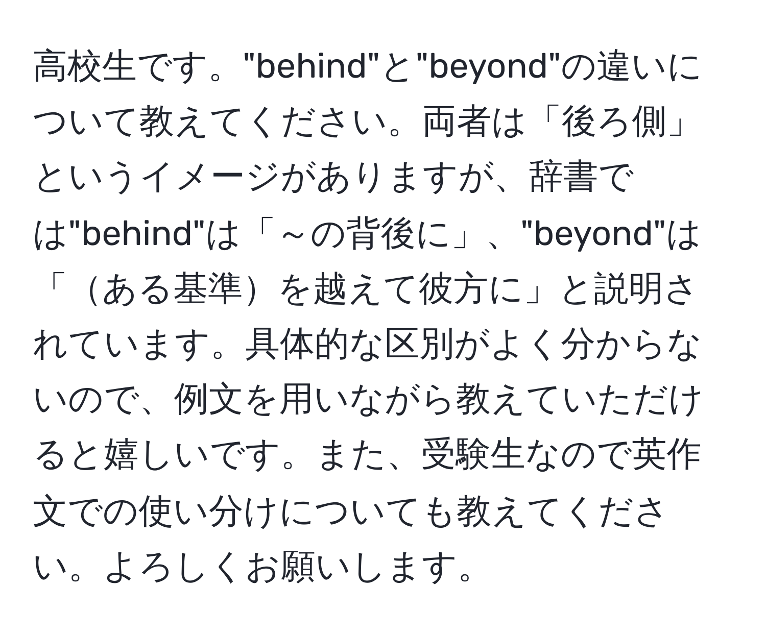 高校生です。"behind"と"beyond"の違いについて教えてください。両者は「後ろ側」というイメージがありますが、辞書では"behind"は「～の背後に」、"beyond"は「ある基準を越えて彼方に」と説明されています。具体的な区別がよく分からないので、例文を用いながら教えていただけると嬉しいです。また、受験生なので英作文での使い分けについても教えてください。よろしくお願いします。