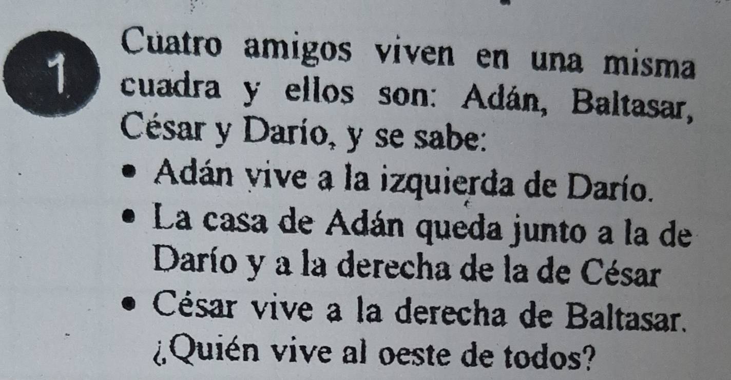 Cuatro amigos viven en una misma 
1 cuadra y ellos son: Adán, Baltasar, 
César y Darío, y se sabe: 
Adán vive a la izquierda de Darío. 
La casa de Adán queda junto a la de 
Darío y a la derecha de la de César 
César vive a la derecha de Baltasar. 
¿Quién vive al oeste de todos?