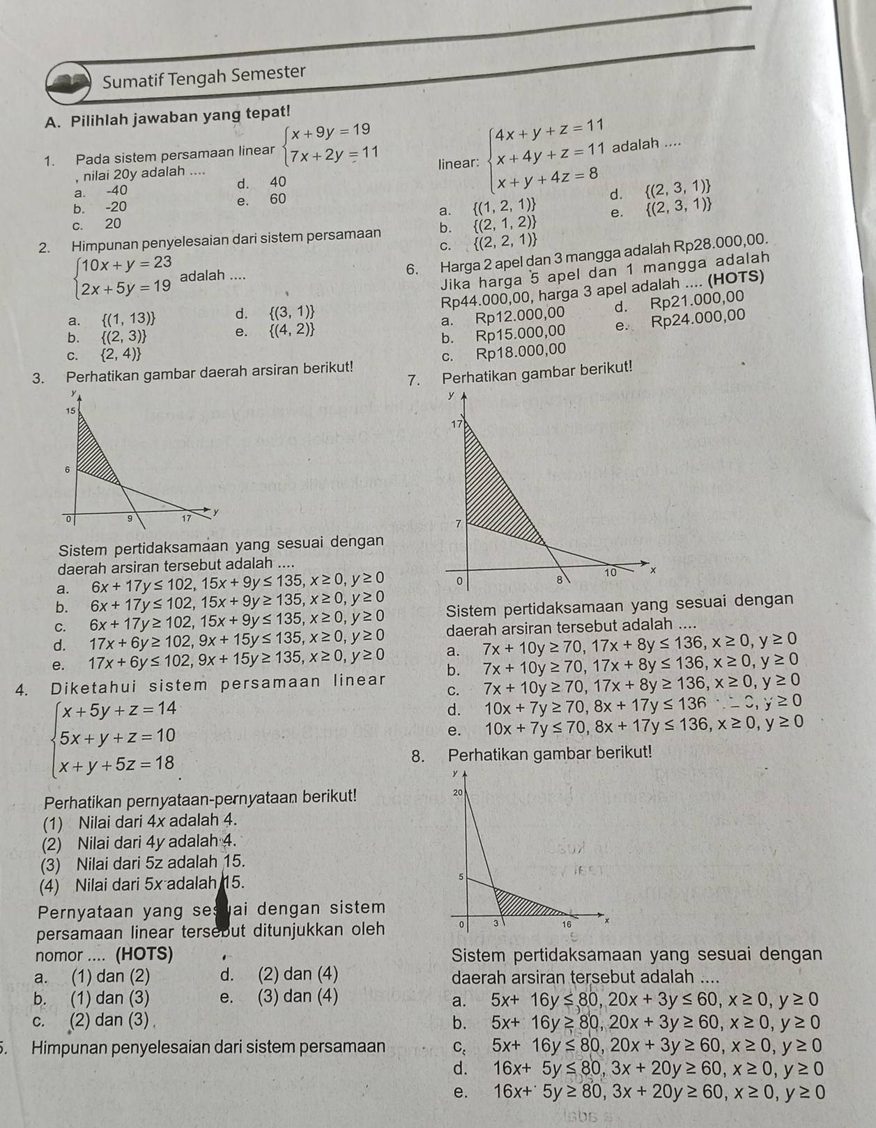 Sumatif Tengah Semester
A. Pilihlah jawaban yang tepat!
1. Pada sistem persamaan linear beginarrayl x+9y=19 7x+2y=11endarray. linear: beginarrayl 4x+y+z=11 x+4y+z=11 x+y+4z=8endarray. adalah ....
, nilai 20y adalah ....
a. -40 d. 40
a.  (1,2,1) d.  (2,3,1)
b. -20 e. 60
c. 20
2. Himpunan penyelesaian dari sistem persamaan b.  (2,1,2) e.  (2,3,1)
C.  (2,2,1)
beginarrayl 10x+y=23 2x+5y=19endarray. adalah ....
6. Harga 2 apel dan 3 mangga adalah Rp28.000,00.
Jika harga 5 apel dan 1 mangga adalah
Rp44.000,00, harga 3 apel adalah .... (HOTS)
d.  (3,1)
e.  (4,2) a. Rp12.000,00 d. Rp21.000,00
a.  (1,13)
b.  (2,3) b. Rp15.000,00 e. Rp24.000,00
C.  2,4)
3. Perhatikan gambar daerah arsiran berikut! c. Rp18.000,00
7. Perhatikan gambar berikut!
Sistem pertidaksamaan yang sesuai dengan
daerah arsiran tersebut adalah ....
a. 6x+17y≤ 102,15x+9y≤ 135,x≥ 0,y≥ 0
b. 6x+17y≤ 102,15x+9y≥ 135,x≥ 0,y≥ 0
C. 6x+17y≥ 102,15x+9y≤ 135,x≥ 0,y≥ 0 Sistem pertidaksamaan yang sesuai dengan
d. 17x+6y≥ 102,9x+15y≤ 135,x≥ 0,y≥ 0 daerah arsiran tersebut adalah ....
e. 17x+6y≤ 102,9x+15y≥ 135,x≥ 0,y≥ 0 a. 7x+10y≥ 70,17x+8y≤ 136,x≥ 0,y≥ 0
b. 7x+10y≥ 70,17x+8y≤ 136,x≥ 0,y≥ 0
4. Diketahui sistem persamaan linear C. 7x+10y≥ 70,17x+8y≥ 136,x≥ 0,y≥ 0
beginarrayl x+5y+z=14 5x+y+z=10 x+y+5z=18endarray.
d. 10x+7y≥ 70,8x+17y≤ 136:-2,y≥ 0
e. 10x+7y≤ 70,8x+17y≤ 136,x≥ 0,y≥ 0
8. Perhatikan gambar berikut!
Perhatikan pernyataan-pernyataan berikut! 
(1) Nilai dari 4x adalah 4.
(2) Nilai dari 4y adalah 4.
(3) Nilai dari 5z adalah 15.
(4) Nilai dari 5x adalah 15. 
Pernyataan yang sesvai dengan sistem
persamaan linear tersebut ditunjukkan oleh
nomor .... (HOTS) Sistem pertidaksamaan yang sesuai dengan
a. (1) dan (2) d. (2) dan (4) daerah arsiran tersebut adalah ....
b. (1) dan (3) e. (3) dan (4) 5x+16y≤ 80,20x+3y≤ 60,x≥ 0,y≥ 0
a.
c. (2) dan (3) b. 5x+16y≥ 80,20x+3y≥ 60,x≥ 0,y≥ 0
5. Himpunan penyelesaian dari sistem persamaan C: 5x+16y≤ 80,20x+3y≥ 60,x≥ 0,y≥ 0
d. 16x+5y≤ 80,3x+20y≥ 60,x≥ 0,y≥ 0
e. 16x+5y≥ 80,3x+20y≥ 60,x≥ 0,y≥ 0