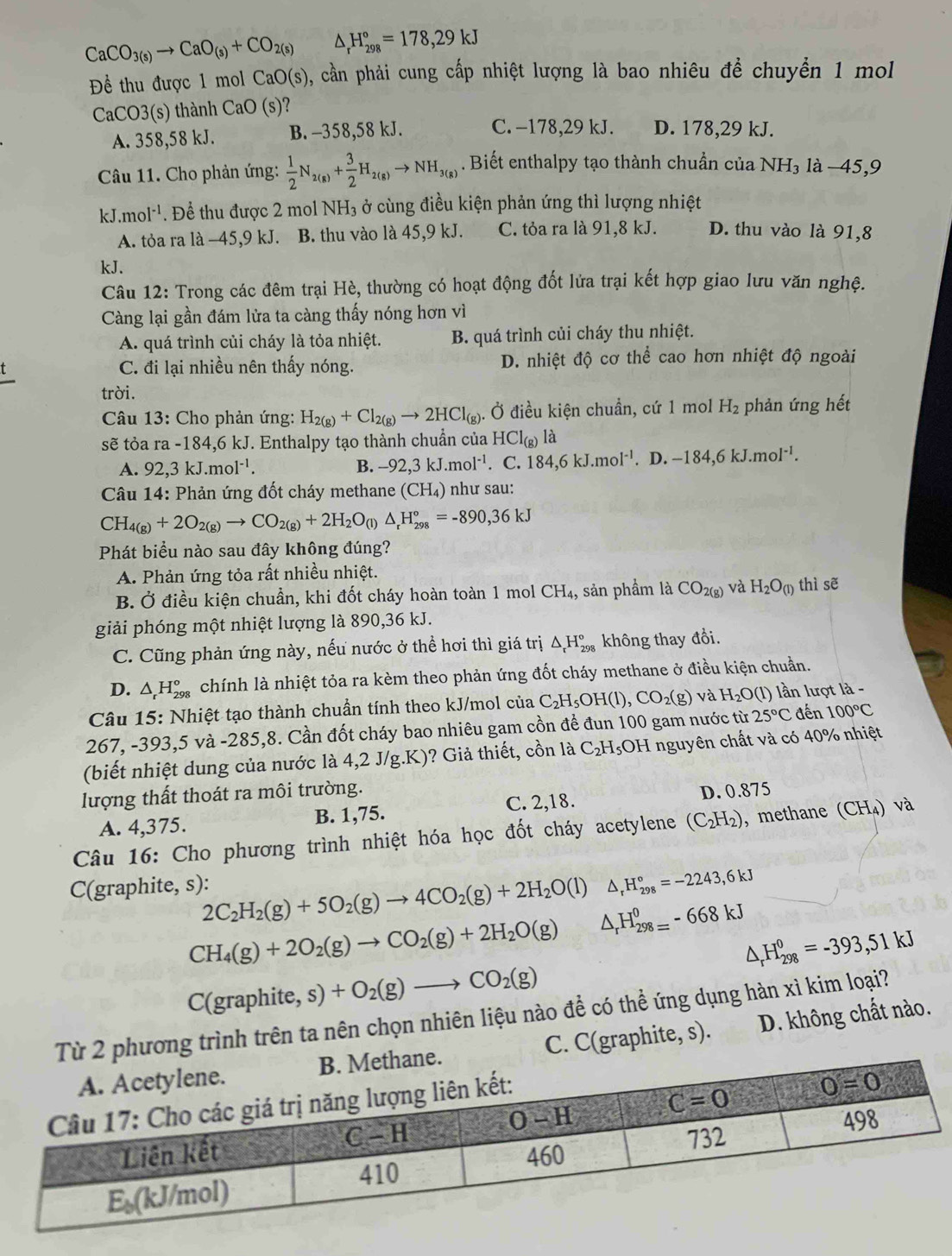 CaCO_3(s)to CaO_(s)+CO_2(s) _rH_(298)°=178,29kJ
Đề thu được 1 mol CaO(s) 0, cần phải cung cấp nhiệt lượng là bao nhiêu để chuyển 1 mol
CaCO3(s) thành CaO(s)'
A. 358,58 kJ. B. -358,58 kJ. C. −178,29 kJ. D. 178,29 kJ.
Câu 11. Cho phản ứng:  1/2 N_2(g)+ 3/2 H_2(g)to NH_3(g). Biết enthalpy tạo thành chuẩn của NH₃ là −45,9
kJ.mol^(-1). Để thu được 2 mol NH₃ ở cùng điều kiện phản ứng thì lượng nhiệt
A. tỏa ra là −45,9 kJ. B. thu vào là 45,9 kJ. C. tỏa ra là 91,8 kJ. D. thu vào là 91,8
kJ.
Câu 12: Trong các đêm trại Hè, thường có hoạt động đốt lửa trại kết hợp giao lưu văn nghệ.
Càng lại gần đám lửa ta càng thấy nóng hơn vì
A. quá trình củi cháy là tỏa nhiệt. B. quá trình củi cháy thu nhiệt.
C. đi lại nhiều nên thấy nóng. D. nhiệt độ cơ thể cao hơn nhiệt độ ngoài
trời.
Câu 13: Cho phản ứng: H_2(g)+Cl_2(g)to 2HCl_(g). Ở điều kiện chuẩn, cứ 1 mol H_2 phản ứng hết
sẽ tỏa ra-184,6kJ J. Enthalpy tạo thành chuẩn của HCl_(g) là
A. 92,3kJ.mol^(-1). B. -92,3kJ.mol^(-1). C. 184,6kJ.mol^(-1).D.-184,6kJ.mol^(-1).
*  Câu 14: Phản ứng đốt cháy methane (CH_4) như sau:
CH_4(g)+2O_2(g)to CO_2(g)+2H_2O_(l)△ _rH_(298)°=-890,36kJ
Phát biểu nào sau đây không đúng?
A. Phản ứng tỏa rất nhiều nhiệt.
B. Ở điều kiện chuẩn, khi đốt cháy hoàn toàn 1 mol CH_4, sản phầm là CO_2(g) và H_2O_(l) thì sẽ
giải phóng một nhiệt lượng là 890,36 kJ.
C. Cũng phản ứng này, nếu nước ở thể hơi thì giá trị △ _rH_(298)° không thay đổi.
D. △ _rH_(298)° chính là nhiệt tỏa ra kèm theo phản ứng đốt cháy methane ở điều kiện chuẩn.
*  Câu 15: Nhiệt tạo thành chuẩn tính theo kJ/mol của C_2H_5OH(l),CO_2(g) và H_2O(l) ln lượt là -
267, -393,5 và -285,8. Cần đốt cháy bao nhiêu gam cồn để đun 100 gam nước từ 25°C đến 100°C
(biết nhiệt dung của nước là 4,2 J/g.K)? Giả thiết, cồn là C_2H_5OH I nguyên chất và có 40% nhiệt
lượng thất thoát ra môi trường. D. 0.875
A. 4,375. B. 1,75. C. 2,18.
Câu 16: Cho phương trình nhiệt hóa học đốt cháy acetylene (C_2H_2) , methane (CH₄) và
C(graphite, s): 2C_2H_2(g)+5O_2(g)to 4CO_2(g)+2H_2O(l) △ _rH_(298)°=-2243,6kJ
CH_4(g)+2O_2(g)to CO_2(g)+2H_2O(g) △ _rH_(298=)^0-668kJ
△ _rH_(298)^0=-393,51kJ
( C(graphite,s)+O_2(g)to CO_2(g)
2 phương trình trên ta nên chọn nhiên liệu nào để có thể ứng dụng hàn xì kim loại? D. không chất nào.
C. C(graphite, s).