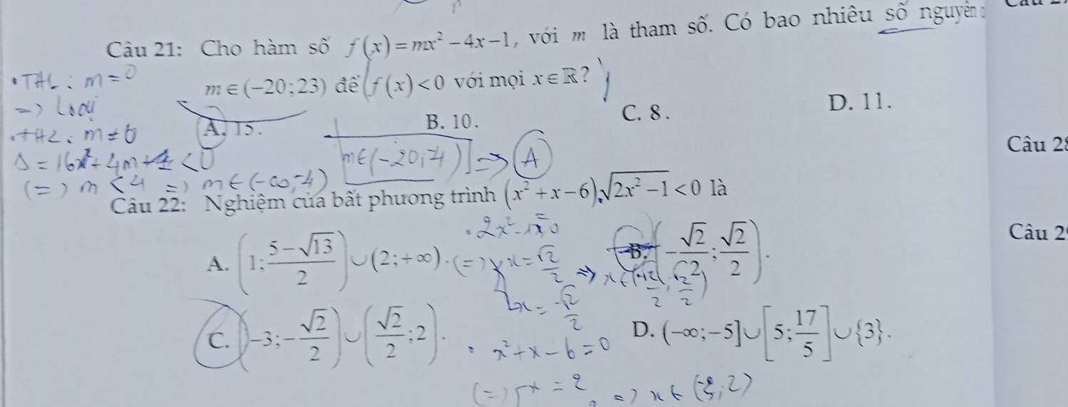 Cho hàm số f(x)=mx^2-4x-1 với m là tham số. Có bao nhiêu số nguyên
m∈ (-20;23) để (f(x)<0</tex> với mọi x∈ R 2
A. 15. C. 8.
D. 11.
B. 10.
Câu 2
Câu 22: Nghiệm của bất phương trình (x^2+x-6)sqrt(2x^2-1)<0</tex> là
A. (1; (5-sqrt(13))/2 )∪ (2;+∈fty ).
-6, - sqrt(2)/2 ; sqrt(2)/2 ). 
Câu 2
D.
C.  -3;- sqrt(2)/2 )∪ ( sqrt(2)/2 ;2). (-∈fty ;-5]∪ [5; 17/5 ]∪  3.