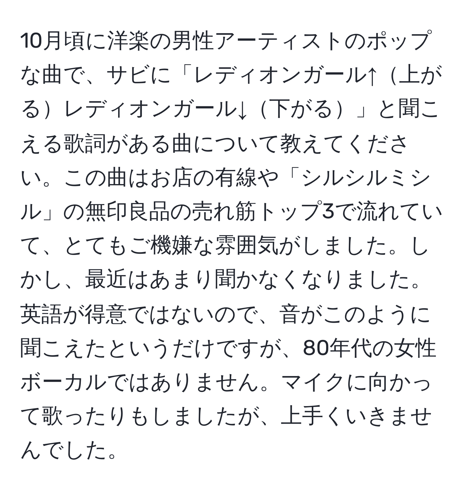 10月頃に洋楽の男性アーティストのポップな曲で、サビに「レディオンガール↑上がるレディオンガール↓下がる」と聞こえる歌詞がある曲について教えてください。この曲はお店の有線や「シルシルミシル」の無印良品の売れ筋トップ3で流れていて、とてもご機嫌な雰囲気がしました。しかし、最近はあまり聞かなくなりました。英語が得意ではないので、音がこのように聞こえたというだけですが、80年代の女性ボーカルではありません。マイクに向かって歌ったりもしましたが、上手くいきませんでした。