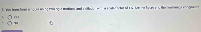 You transform a figure using two rigid motions and a dilation with a scale factor of 1.5. Are the figure and the final image congruent?
a. Yes
b. No