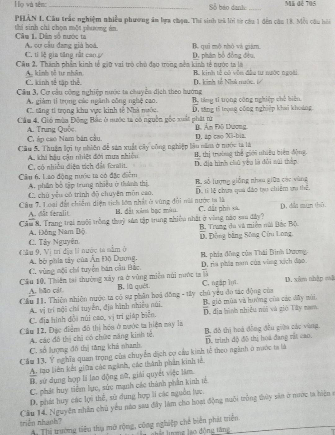 Họ và tên: _Số báo danh:_
Mã để 705
PHÀN I. Câu trắc nghiệm nhiều phương án lựa chọn. Thí sinh trả lời từ câu 1 đến câu 18. Mỗi câu hỏi
thí sinh chỉ chọn một phương án.
Câu 1. Dân số nước ta
A. cơ cầu đang giả hoá. B. qui mô nhỏ và giâm.
C. ti lệ gia tăng rất cao. D. phân bố đồng đều.
Câu 2. Thành phần kinh tế giữ vai trò chủ đạo trong nền kinh tế nước ta là
A. kinh tế tư nhân. B. kinh tế có vốn đầu tư nước ngoài.
C. kinh tế tập thể. D. kinh tế Nhà nước.
Câu 3. Cơ cầu công nghiệp nước ta chuyển dịch theo hướng
A. giảm ti trọng các ngành công nghệ cao. B, tăng tỉ trọng công nghiệp chế biến
C. tăng tỉ trọng khu vực kinh tế Nhà nước. D. tăng tỉ trọng công nghiệp khai khoảng.
Câu 4. Gió mùa Đông Bắc ở nước ta có nguồn gốc xuất phát từ
A. Trung Quốc. B Ản Độ Dương.
C. áp cao Nam bán cầu. D. áp cao Xi-bia.
Câu 5. Thuận lợi tự nhiên để sản xuất cây công nghiệp lâu năm ở nước ta là
A. khí hậu cận nhiệt đới mưa nhiều. B. thị trường thế giới nhiêu biên động.
C. có nhiều diện tích đất feralit. D. địa hình chủ yếu là đồi núì thấp.
Câu 6. Lao động nước ta có đặc điểm
A. phân bố tập trung nhiều ở thành thị. B. số lượng giống nhau giữa các vùng
C. chủ yểu có trình độ chuyên môn cao. D. ti lệ chưa qua đào tạo chiếm ưu thể.
Câu 7. Loại đất chiếm diện tích lớn nhất ở vùng đồi núi nước ta là
A. dất feralit. B. đất xám bạc màu. C. đất phù sa. D. đất mùn thô.
Câu 8. Trang trại nuôi trồng thuỷ sản tập trung nhiều nhất ở vùng nào sau đây?
A. Đông Nam Bộ.  B. Trung du và miền núi Bắc Bộ.
C. Tây Nguyên. D. Đồng bằng Sông Cửu Long.
Câu 9. Vị trí địa lí nước ta nằm ở
A. bờ phía tây của Ấn Độ Dương. B. phía đông của Thái Bình Dương.
C. vùng nội chí tuyển bán cầu Bắc. D. rìa phía nam của vùng xích đạo.
Câu 10. Thiên tai thường xảy ra ở vùng miền núi nước ta là
A. bão cát. B. lũ quét. C. ngập lụt. D. xâm nhập mặ
Câu 11. Thiên nhiên nước ta có sự phân hoá đông - tây chủ yếu do tác động của
A. vị trí nội chí tuyển, địa hình nhiều núi.  B. gió mùa và hướng của các dãy núi.
C. địa hình đồi núi cao, vị trí giáp biển. D. địa hình nhiều núi và gió Tây nam.
Câu 12. Đặc điểm đô thị hóa ở nước ta hiện nay là
A. các đô thị chi có chức năng kinh tế. B. đô thị hoá đồng đều giữa các vùng.
C. số lượng đô thị tăng khá nhanh. D. trình độ đô thị hoá đang rất cao.
Câu 13. Ý nghĩa quan trọng của chuyển dịch cợ cầu kinh tế theo ngành ở nước ta là
A. tạo liên kết giữa các ngành, các thành phần kinh tế.
B. sử dụng hợp lí lao động nữ, giải quyết việc làm.
C. phát huy tiềm lực, sức mạnh các thành phần kinh tế.
D. phát huy các lợi thể, sử dụng hợp lí các nguồn lực.
Câu 14. Nguyên nhân chủ yếu nào sau đây làm cho hoạt động nuôi trồng thủy sản ở nước ta hiện n
triển nhanh?
A. Thị trường tiêu thụ mở rộng, công nghiệp chế biển phát triển.
ln  chất lượng lạo động tăng