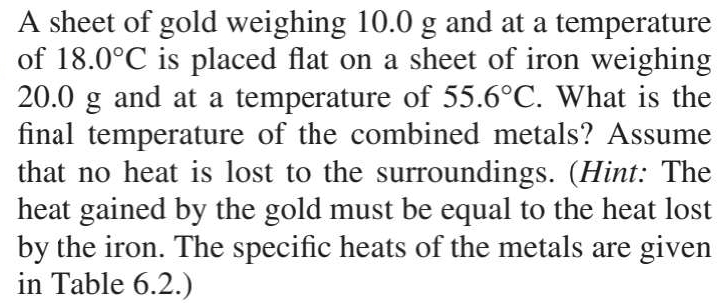 A sheet of gold weighing 10.0 g and at a temperature 
of 18.0°C is placed flat on a sheet of iron weighing
20.0 g and at a temperature of 55.6°C. What is the 
final temperature of the combined metals? Assume 
that no heat is lost to the surroundings. (Hint: The 
heat gained by the gold must be equal to the heat lost 
by the iron. The specific heats of the metals are given 
in Table 6.2.)