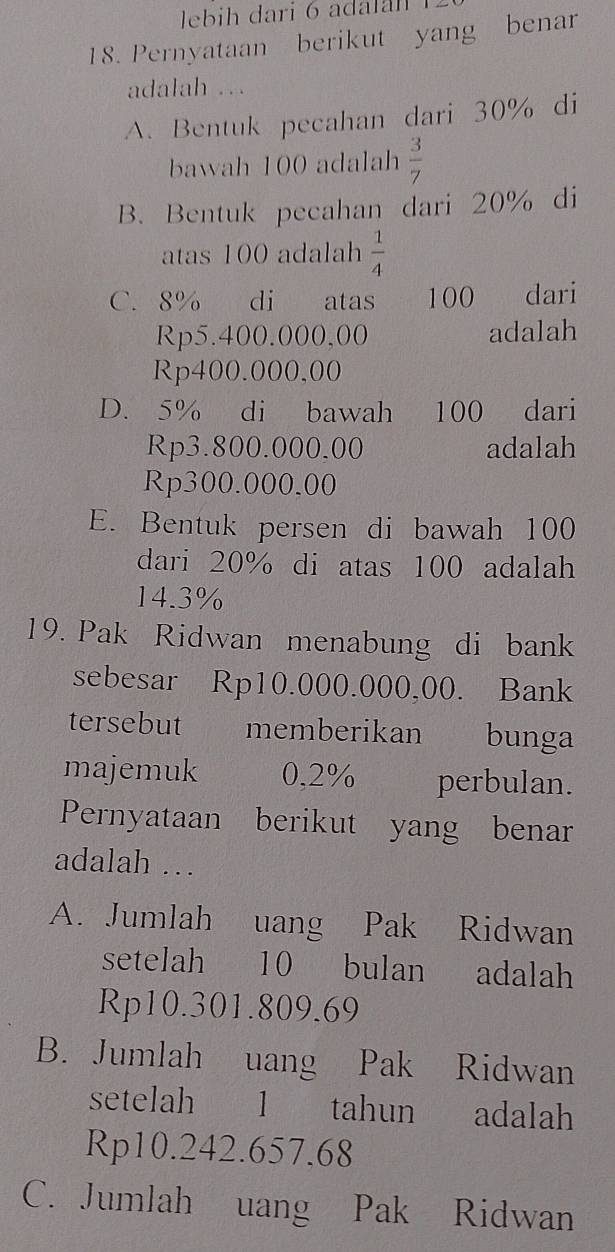 Pernyataan berikut yang benar
adalah ..
A. Bentuk pecahan dari 30% di
bawah 100 adalah  3/7 
B. Bentuk pecahan dari 20% di
atas 100 adalah  1/4 
C. 8% di atas 100 dari
Rp5.400.000,00 adalah
Rp400.000,00
D. 5% di bawah 100 dari
Rp3.800.000.00 adalah
Rp300.000.00
E. Bentuk persen di bawah 100
dari 20% di atas 100 adalah
14.3%
19. Pak Ridwan menabung di bank
sebesar Rp10.000.000,00. Bank
tersebut memberikan bunga
majemuk 0,2% perbulan.
Pernyataan berikut yang benar
adalah …
A. Jumlah uang Pak Ridwan
setelah 10 bulan adalah
Rp10.301.809.69
B. Jumlah uang Pak Ridwan
setelah 1 tahun adalah
Rp10.242.657.68
C. Jumlah uang Pak Ridwan