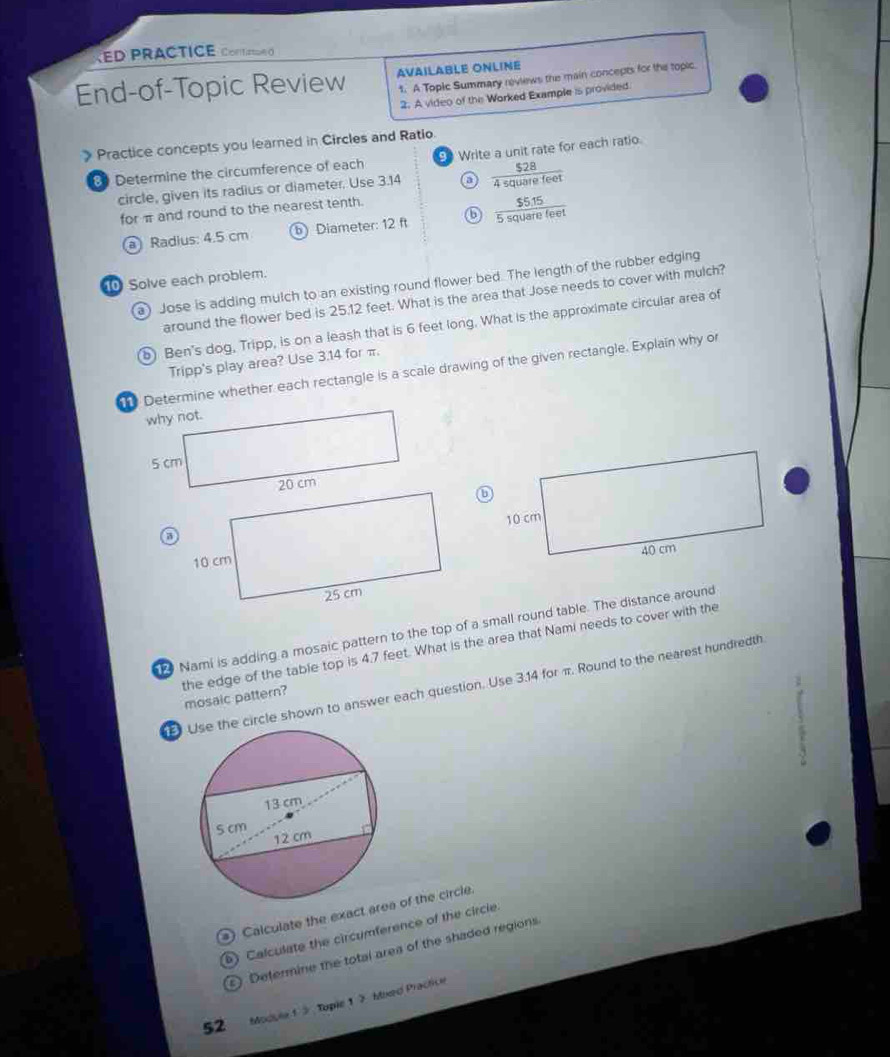 KED PRACTICE Cone d 
End-of-Topic Review AVAILABLE ONLINE 
1. A Topic Summary reviews the main concepts for the topic 
2. A video of the Worked Example is provided. 
》 Practice concepts you learned in Circles and Ratio 9 Write a unit rate for each ratio. 
8 Determine the circumference of each 
circle, given its radius or diameter. Use 3.14 a  $28/4squarefeet 
for π and round to the nearest tenth. 
a Radius: 4.5 cm b Diameter: 12 ft ⑥  ($5.15)/5squarefeet 
Solve each problem. 
a) Jose is adding mulch to an existing round flower bed. The length of the rubber edging 
around the flower bed is 25.12 feet. What is the area that Jose needs to cover with mulch? 
) Ben's dog, Tripp, is on a leash that is 6 feet long. What is the approximate circular area of 
Tripp's play area? Use 3.14 for π. 
Determine whether each rectangle is a scale drawing of the given rectangle. Explain why or 
Nami is adding a mosaic pattern to the top of a small round table. The distance around 
the edge of the table top is 4.7 feet. What is the area that Nami needs to cover with the mosaic pattern? 
e circle shown to answer each question. Use 3.14 for π. Round to the nearest hundredth 
s) Calculate the exact a of the circle. 
) Calculate the circumference of the circie. 
Determine the total area of the shaded regions. 
52 Module 1 3 Tople 1 3 Moed Practice