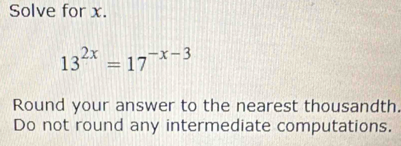 Solve for x.
13^(2x)=17^(-x-3)
Round your answer to the nearest thousandth. 
Do not round any intermediate computations.