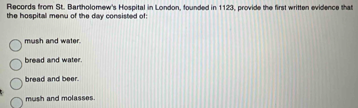 Records from St. Bartholomew's Hospital in London, founded in 1123, provide the first written evidence that
the hospital menu of the day consisted of:
mush and water.
bread and water.
bread and beer.
mush and molasses.