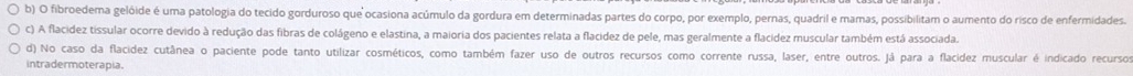 fibroedema gelóide é uma patologia do tecido gorduroso que ocasiona acúmulo da gordura em determinadas partes do corpo, por exemplo, pernas, quadril e mamas, possibilitam o aumento do risco de enfermidades. 
c) A flacidez tissular ocorre devido à redução das fibras de colágeno e elastina, a maioria dos pacientes relata a flacidez de pele, mas geralmente a flacidez muscular também está associada. 
d) No caso da flacidez cutânea o paciente pode tanto utilizar cosméticos, como também fazer uso de outros recursos como corrente russa, laser, entre outros. Já para a flacidez muscular é indicado recursos 
intradermoterapia.