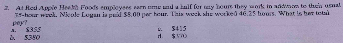 At Red Apple Health Foods employees earn time and a half for any hours they work in addition to their usual
35-hour week. Nicole Logan is paid $8.00 per hour. This week she worked 46.25 hours. What is her total
pay?
a. $355 c. $415
b. $380 d. $370