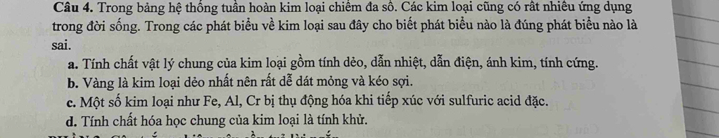 Trong bảng hệ thông tuân hoàn kim loại chiêm đa sô. Các kim loại cũng có rất nhiêu ứng dụng
trong đời sống. Trong các phát biểu về kim loại sau đây cho biết phát biểu nào là đúng phát biểu nào là
sai.
a. Tính chất vật lý chung của kim loại gồm tính dẻo, dẫn nhiệt, dẫn điện, ánh kim, tính cứng.
b. Vàng là kim loại dẻo nhất nên rất dễ dát mỏng và kéo sợi.
c. Một số kim loại như Fe, Al, Cr bị thụ động hóa khi tiếp xúc với sulfuric acid đặc.
d. Tính chất hóa học chung của kim loại là tính khử.