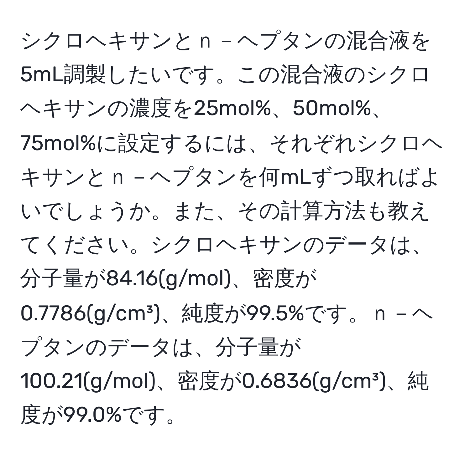 シクロヘキサンとｎ－ヘプタンの混合液を5mL調製したいです。この混合液のシクロヘキサンの濃度を25mol%、50mol%、75mol%に設定するには、それぞれシクロヘキサンとｎ－ヘプタンを何mLずつ取ればよいでしょうか。また、その計算方法も教えてください。シクロヘキサンのデータは、分子量が84.16(g/mol)、密度が0.7786(g/cm³)、純度が99.5%です。ｎ－ヘプタンのデータは、分子量が100.21(g/mol)、密度が0.6836(g/cm³)、純度が99.0%です。