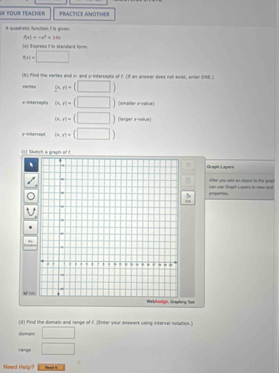 SK YOUR TEACHER PRACTICE ANOTHER 
A quadratic function / is given
f(x)=-x^2+14x
(a) Express / in standard form.
f(x)=□
(b) Find the vertex and x - and y-intercepts of f. (If an answer does not exist, enter DNE.) 
vertex (x,y)=(□ )
x-intercepts (x,y)=(□ ) (smaller x -value)
(x,y)=(□ ) (larger x -value) 
y-intercept (x,y)=(□ )
(c) Sketch a graph of f. 
Graph Loyers 
After you add an sbject to the gras 
can use Graph Layers to vew and 
properties
F m 
Na 
Setuba 
● 
ng Tool 
(d) Find the domain and range of f. (Enter your answers using interval notation.) 
domain □ 
range □ 
Need Help? Read n