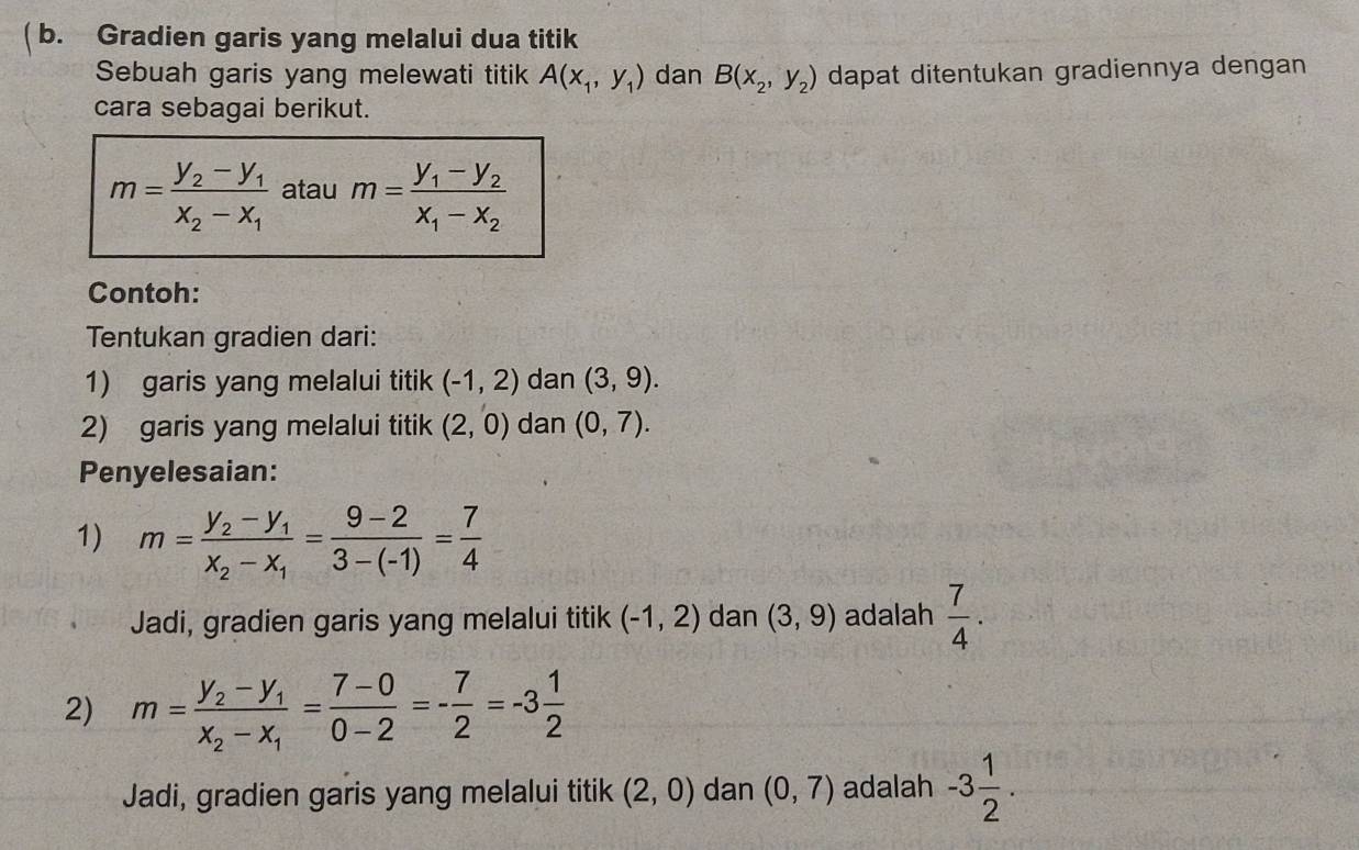 ( b. Gradien garis yang melalui dua titik 
Sebuah garis yang melewati titik A(x_1,y_1) dan B(x_2,y_2) dapat ditentukan gradiennya dengan 
cara sebagai berikut.
m=frac y_2-y_1x_2-x_1 atau m=frac y_1-y_2x_1-x_2
Contoh: 
Tentukan gradien dari: 
1) garis yang melalui titik (-1,2) dan (3,9). 
2) garis yang melalui titik (2,0) dan (0,7). 
Penyelesaian: 
1) m=frac y_2-y_1x_2-x_1= (9-2)/3-(-1) = 7/4 
Jadi, gradien garis yang melalui titik (-1,2) dan (3,9) adalah  7/4 . 
2) m=frac y_2-y_1x_2-x_1= (7-0)/0-2 =- 7/2 =-3 1/2 
Jadi, gradien garis yang melalui titik (2,0) dan (0,7) adalah -3 1/2 .