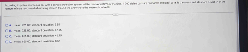 According to police sources, a car with a certain protection system will be recovered 95% of the time. If 900 stolen cars are randomly selected, what is the mean and standard deviation of the
number of cars recovered after being stolen? Round the answers to the nearest hundredth.
A. mean: 725.00 : standard deviation: 6.54
B. mean: 725.00 : standard deviation: 42.75
C. mean: 855.00; standard deviation: 42.75
D. mean: 855.00; standard deviation: 6.54