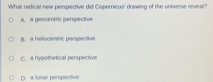 What radical new perspective did Copernicus' drawing of the universe reveal?
A. a geocentric perspective
B. a heliocentric perspective
C. a hypothetical perspective
D. a lunar perspective