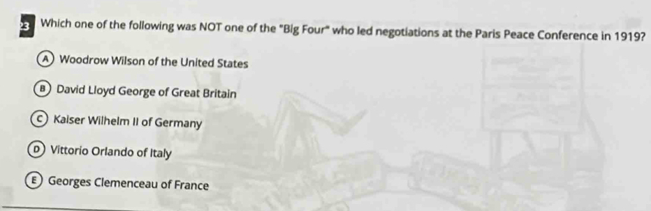 Which one of the following was NOT one of the "Big Four" who led negotiations at the Paris Peace Conference in 1919?
A) Woodrow Wilson of the United States
B David Lloyd George of Great Britain
C Kaiser Wilhelm II of Germany
D Vittorio Orlando of Italy
) Georges Clemenceau of France