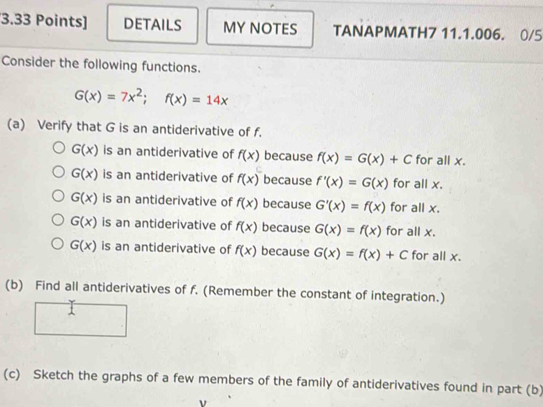 DETAILS MY NOTES TANAPMATH7 11.1.006. 0/5 
Consider the following functions.
G(x)=7x^2;f(x)=14x
(a) Verify that G is an antiderivative of f.
G(x) is an antiderivative of f(x) because f(x)=G(x)+C for all x.
G(x) is an antiderivative of f(x) because f'(x)=G(x) for all x.
G(x) is an antiderivative of f(x) because G'(x)=f(x) for all x.
G(x) is an antiderivative of f(x) because G(x)=f(x) for all x.
G(x) is an antiderivative of f(x) because G(x)=f(x)+C for all x. 
(b) Find all antiderivatives of f. (Remember the constant of integration.) 
1 
(c) Sketch the graphs of a few members of the family of antiderivatives found in part (b)