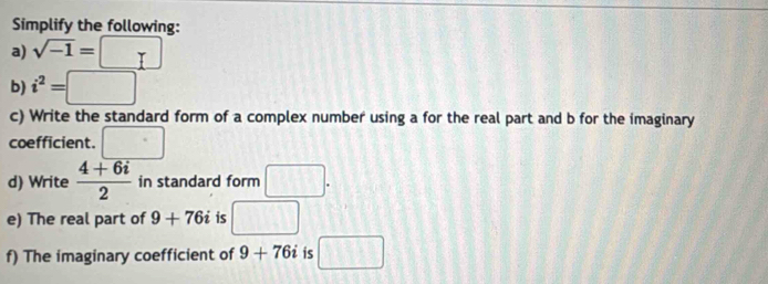 Simplify the following: 
a) sqrt(-1)=□
b) i^2=□
c) Write the standard form of a complex number using a for the real part and b for the imaginary 
coefficient. □ 
d) Write  (4+6i)/2  in standard form □. 
e) The real part of 9+76i is □ 
f) The imaginary coefficient of 9+76i is □