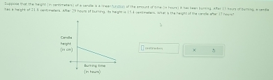 Suppose that the height (in centimeters) of a candle is a linear function of the amount of Sie on hours) it sas been boring, after 13 hours of buming, a cendle 
has a height of 21.5 centimeters. After 29 hours of burning, its height is 154 rentimeters. What is the height of the cancle after 17 heam? 
Deatracters ^