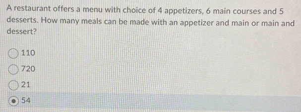 A restaurant offers a menu with choice of 4 appetizers, 6 main courses and 5
desserts. How many meals can be made with an appetizer and main or main and
dessert?
110
720
21
54